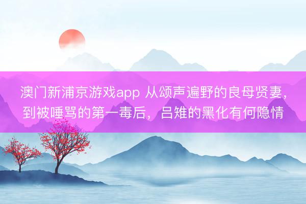 澳门新浦京游戏app 从颂声遍野的良母贤妻，到被唾骂的第一毒后，吕雉的黑化有何隐情