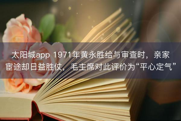 太阳城app 1971年黄永胜给与审查时，亲家宦途却日益胜仗，毛主席对此评价为“平心定气”