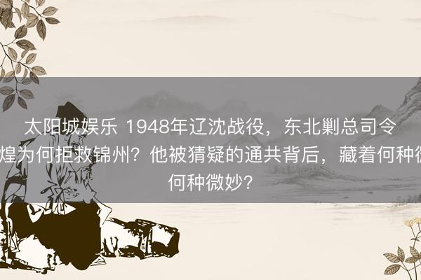 太阳城娱乐 1948年辽沈战役，东北剿总司令卫立煌为何拒救锦州？他被猜疑的通共背后，藏着何种微妙？