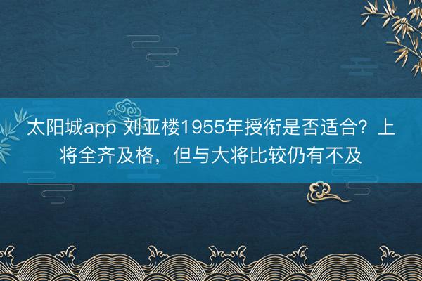 太阳城app 刘亚楼1955年授衔是否适合?上将全齐及格,但与大将比较仍有不及
