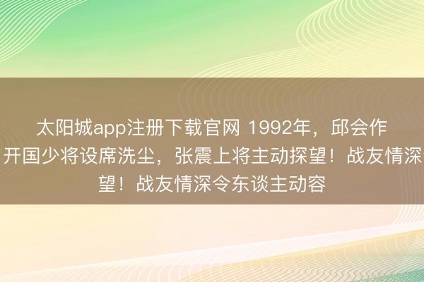 太阳城app注册下载官网 1992年，邱会作刑满后回京，开国少将设席洗尘，张震上将主动探望！战友情深令东谈主动容