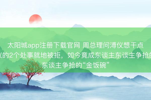 太阳城app注册下载官网 周总理问溥仪想干点啥，他提议的2个处事就地被拒，如今竟成东谈主东谈主争抢的“金饭碗”