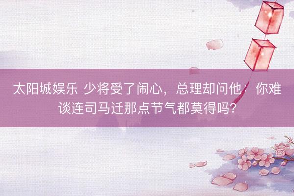 太阳城娱乐 少将受了闹心，总理却问他：你难谈连司马迁那点节气都莫得吗？