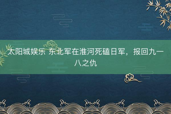 太阳城娱乐 东北军在淮河死磕日军，报回九一八之仇