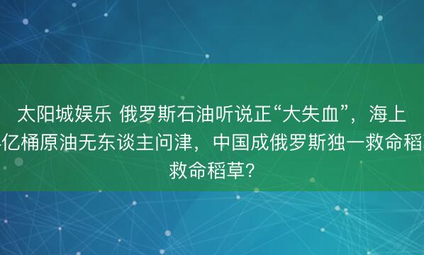 太阳城娱乐 俄罗斯石油听说正“大失血”,海上1.4亿桶原油无东谈主问津,中国成俄罗斯独一救命稻草?