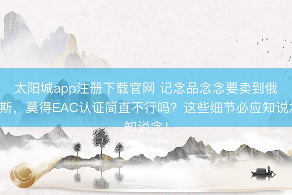 太阳城app注册下载官网 记念品念念要卖到俄罗斯，莫得EAC认证简直不行吗？这些细节必应知说念！