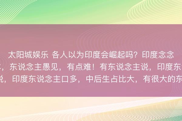 太阳城娱乐 各人以为印度会崛起吗？印度念念在这个时期崛起，以本，东说念主愚见，有点难！有东说念主说，印度东说念主口多，中后生占比大，有很大的东说念主口红利！
