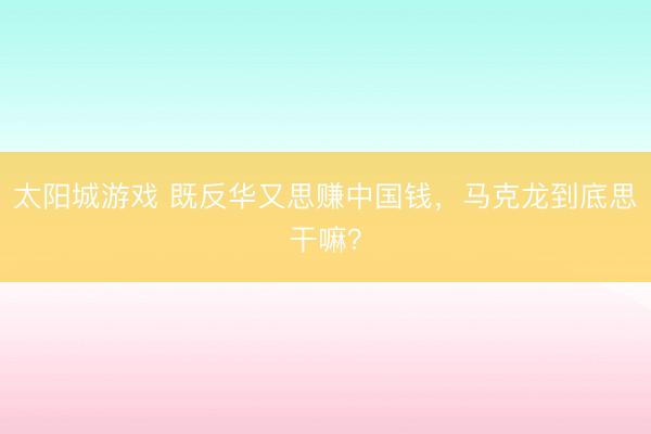 太阳城游戏 既反华又思赚中国钱，马克龙到底思干嘛？