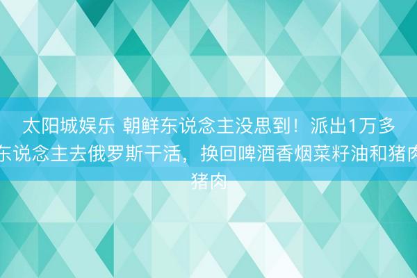 太阳城娱乐 朝鲜东说念主没思到！派出1万多东说念主去俄罗斯干活，换回啤酒香烟菜籽油和猪肉