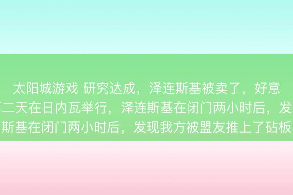 太阳城游戏 研究达成，泽连斯基被卖了，好意思俄乌和平研究邻接第二天在日内瓦举行，泽连斯基在闭门两小时后，发现我方被盟友推上了砧板