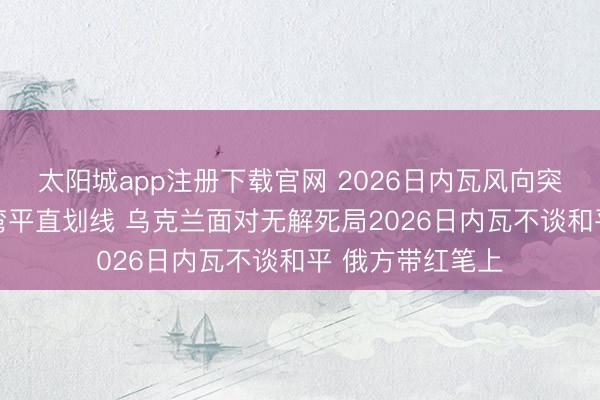 太阳城app注册下载官网 2026日内瓦风向突变 俄方不再绕弯平直划线 乌克兰面对无解死局2026日内瓦不谈和平 俄方带红笔上