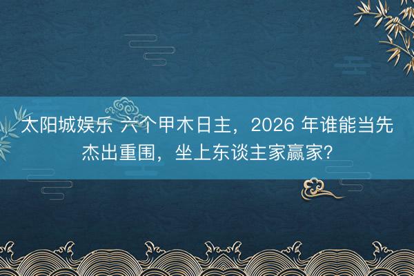 太阳城娱乐 六个甲木日主，2026 年谁能当先杰出重围，坐上东谈主家赢家？