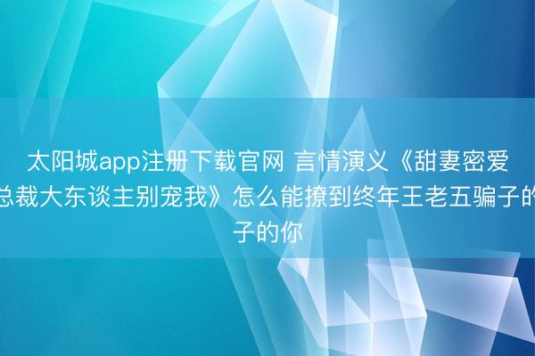 太阳城app注册下载官网 言情演义《甜妻密爱：总裁大东谈主别宠我》怎么能撩到终年王老五骗子的你