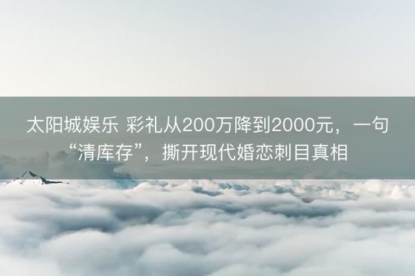 太阳城娱乐 彩礼从200万降到2000元，一句“清库存”，撕开现代婚恋刺目真相