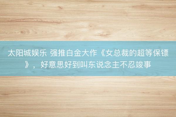 太阳城娱乐 强推白金大作《女总裁的超等保镖》,好意思好到叫东说念主不忍竣事