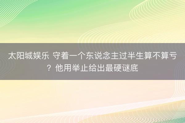 太阳城娱乐 守着一个东说念主过半生算不算亏？他用举止给出最硬谜底