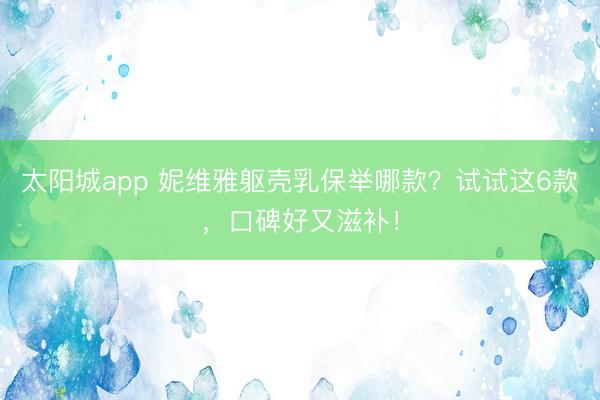 太阳城app 妮维雅躯壳乳保举哪款？试试这6款，口碑好又滋补！