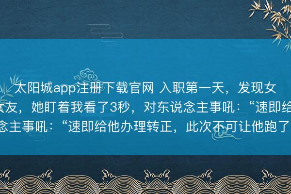 太阳城app注册下载官网 入职第一天，发现女总裁竟是分了9年的前女友，她盯着我看了3秒，对东说念主事吼：“速即给他办理转正，此次不可让他跑了”我懵了