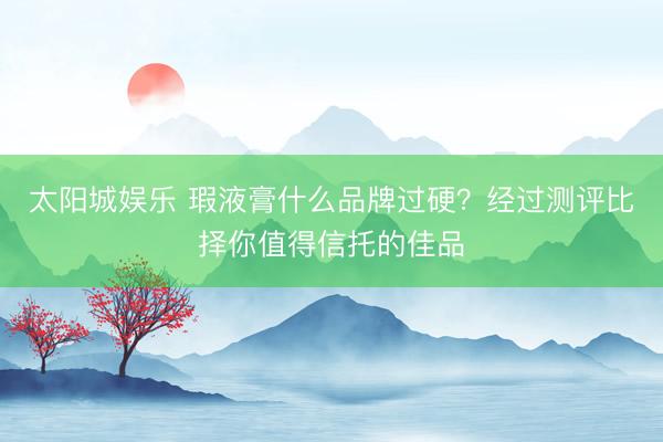太阳城娱乐 瑕液膏什么品牌过硬?经过测评比择你值得信托的佳品