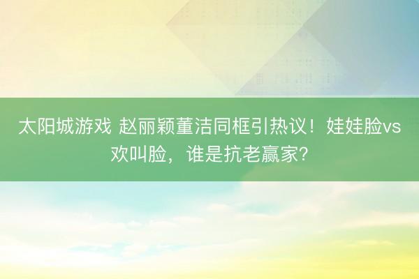 太阳城游戏 赵丽颖董洁同框引热议！娃娃脸vs欢叫脸，谁是抗老赢家？