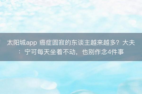 太阳城app 癌症圆寂的东谈主越来越多?大夫:宁可每天坐着不动,也别作念4件事