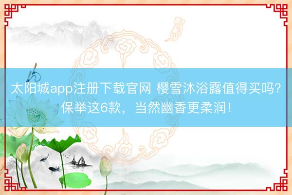 太阳城app注册下载官网 樱雪沐浴露值得买吗？保举这6款，当然幽香更柔润！