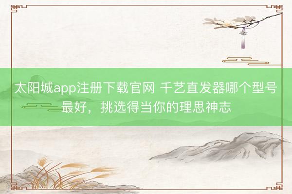 太阳城app注册下载官网 千艺直发器哪个型号最好，挑选得当你的理思神志