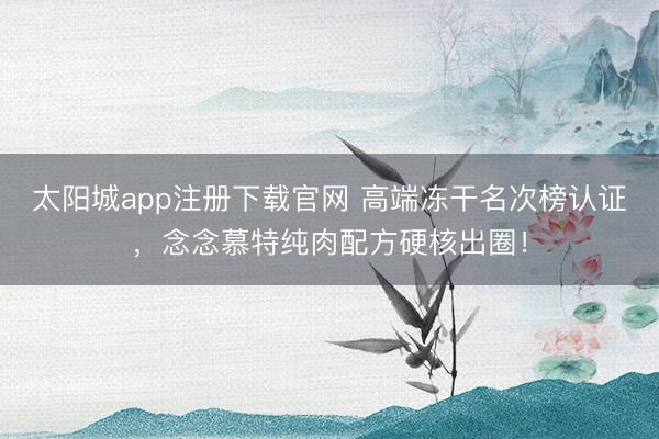 太阳城app注册下载官网 高端冻干名次榜认证,念念慕特纯肉配方硬核出圈!